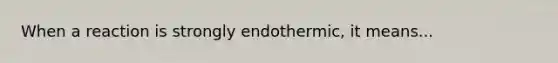 When a reaction is strongly endothermic, it means...