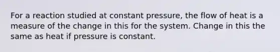 For a reaction studied at constant pressure, the flow of heat is a measure of the change in this for the system. Change in this the same as heat if pressure is constant.