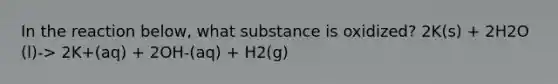 In the reaction below, what substance is oxidized? 2K(s) + 2H2O (l)-> 2K+(aq) + 2OH-(aq) + H2(g)