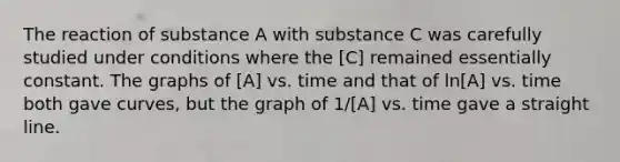 The reaction of substance A with substance C was carefully studied under conditions where the [C] remained essentially constant. The graphs of [A] vs. time and that of ln[A] vs. time both gave curves, but the graph of 1/[A] vs. time gave a straight line.