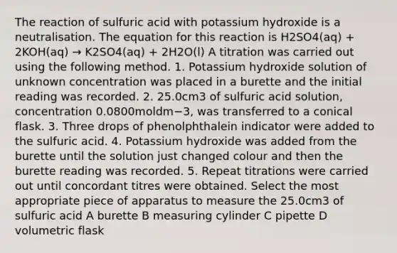 The reaction of sulfuric acid with potassium hydroxide is a neutralisation. The equation for this reaction is H2SO4(aq) + 2KOH(aq) → K2SO4(aq) + 2H2O(l) A titration was carried out using the following method. 1. Potassium hydroxide solution of unknown concentration was placed in a burette and the initial reading was recorded. 2. 25.0cm3 of sulfuric acid solution, concentration 0.0800moldm−3, was transferred to a conical flask. 3. Three drops of phenolphthalein indicator were added to the sulfuric acid. 4. Potassium hydroxide was added from the burette until the solution just changed colour and then the burette reading was recorded. 5. Repeat titrations were carried out until concordant titres were obtained. Select the most appropriate piece of apparatus to measure the 25.0cm3 of sulfuric acid A burette B measuring cylinder C pipette D volumetric flask