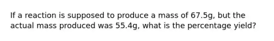 If a reaction is supposed to produce a mass of 67.5g, but the actual mass produced was 55.4g, what is the percentage yield?