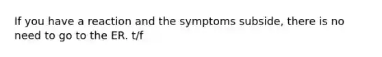 If you have a reaction and the symptoms subside, there is no need to go to the ER. t/f