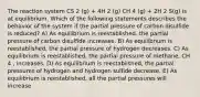 The reaction system CS 2 (g) + 4H 2 (g) CH 4 (g) + 2H 2 S(g) is at equilibrium. Which of the following statements describes the behavior of the system if the partial pressure of carbon disulfide is reduced? A) As equilibrium is reestablished, the partial pressure of carbon disulfide increases. B) As equilibrium is reestablished, the partial pressure of hydrogen decreases. C) As equilibrium is reestablished, the partial pressure of methane, CH 4 , increases. D) As equilibrium is reestablished, the partial pressures of hydrogen and hydrogen sulfide decrease. E) As equilibrium is reestablished, all the partial pressures will increase.