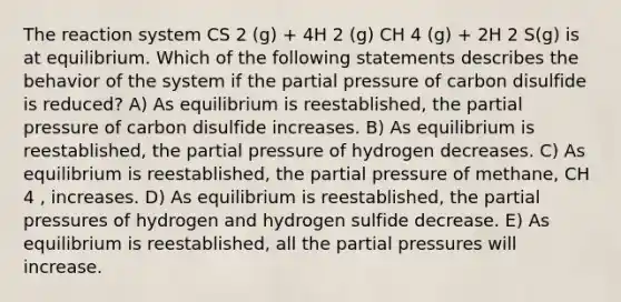 The reaction system CS 2 (g) + 4H 2 (g) CH 4 (g) + 2H 2 S(g) is at equilibrium. Which of the following statements describes the behavior of the system if the partial pressure of carbon disulfide is reduced? A) As equilibrium is reestablished, the partial pressure of carbon disulfide increases. B) As equilibrium is reestablished, the partial pressure of hydrogen decreases. C) As equilibrium is reestablished, the partial pressure of methane, CH 4 , increases. D) As equilibrium is reestablished, the partial pressures of hydrogen and hydrogen sulfide decrease. E) As equilibrium is reestablished, all the partial pressures will increase.