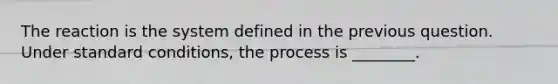 The reaction is the system defined in the previous question. Under standard conditions, the process is ________.