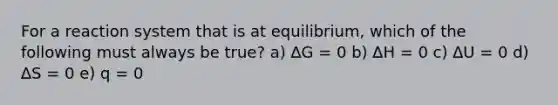 For a reaction system that is at equilibrium, which of the following must always be true? a) ∆G = 0 b) ∆H = 0 c) ∆U = 0 d) ∆S = 0 e) q = 0