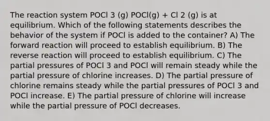 The reaction system POCl 3 (g) POCl(g) + Cl 2 (g) is at equilibrium. Which of the following statements describes the behavior of the system if POCl is added to the container? A) The forward reaction will proceed to establish equilibrium. B) The reverse reaction will proceed to establish equilibrium. C) The partial pressures of POCl 3 and POCl will remain steady while the partial pressure of chlorine increases. D) The partial pressure of chlorine remains steady while the partial pressures of POCl 3 and POCl increase. E) The partial pressure of chlorine will increase while the partial pressure of POCl decreases.