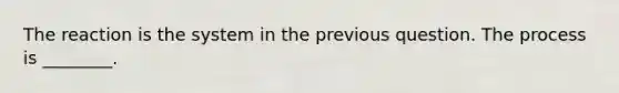 The reaction is the system in the previous question. The process is ________.