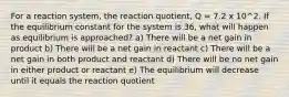 For a reaction system, the reaction quotient, Q = 7.2 x 10^2. If the equilibrium constant for the system is 36, what will happen as equilibrium is approached? a) There will be a net gain in product b) There will be a net gain in reactant c) There will be a net gain in both product and reactant d) There will be no net gain in either product or reactant e) The equilibrium will decrease until it equals the reaction quotient