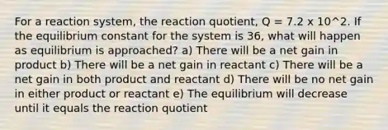 For a reaction system, the reaction quotient, Q = 7.2 x 10^2. If the equilibrium constant for the system is 36, what will happen as equilibrium is approached? a) There will be a net gain in product b) There will be a net gain in reactant c) There will be a net gain in both product and reactant d) There will be no net gain in either product or reactant e) The equilibrium will decrease until it equals the reaction quotient