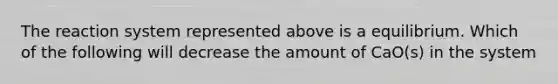 The reaction system represented above is a equilibrium. Which of the following will decrease the amount of CaO(s) in the system