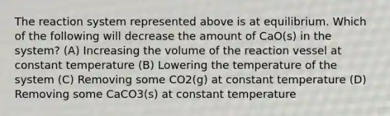 The reaction system represented above is at equilibrium. Which of the following will decrease the amount of CaO(s) in the system? (A) Increasing the volume of the reaction vessel at constant temperature (B) Lowering the temperature of the system (C) Removing some CO2(g) at constant temperature (D) Removing some CaCO3(s) at constant temperature