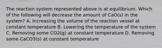 The reaction system represented above is at equilibrium. Which of the following will decrease the amount of CaO(s) in the system? A. Increasing the volume of the reaction vessel at constant temperature B. Lowering the temperature of the system C. Removing some CO2(g) at constant temperature D. Removing some CaCO3(s) at constant temperature