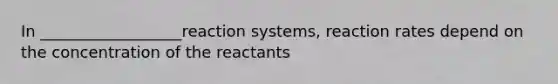 In __________________reaction systems, reaction rates depend on the concentration of the reactants