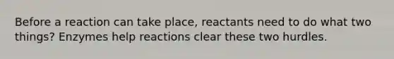 Before a reaction can take place, reactants need to do what two things? Enzymes help reactions clear these two hurdles.