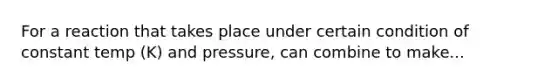 For a reaction that takes place under certain condition of constant temp (K) and pressure, can combine to make...