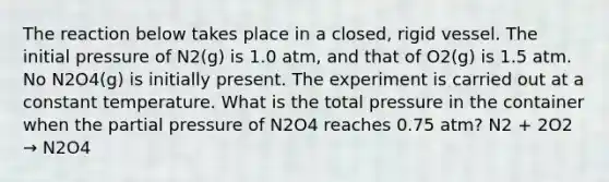 The reaction below takes place in a closed, rigid vessel. The initial pressure of N2(g) is 1.0 atm, and that of O2(g) is 1.5 atm. No N2O4(g) is initially present. The experiment is carried out at a constant temperature. What is the total pressure in the container when the partial pressure of N2O4 reaches 0.75 atm? N2 + 2O2 → N2O4