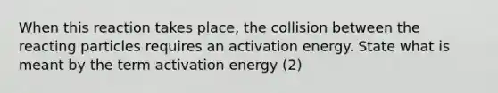 When this reaction takes place, the collision between the reacting particles requires an activation energy. State what is meant by the term activation energy (2)