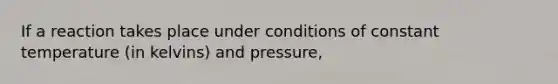 If a reaction takes place under conditions of constant temperature (in kelvins) and pressure,