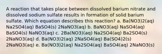 A reaction that takes place between dissolved barium nitrate and dissolved sodium sulfate results in formation of solid barium sulfate. Which equation describes this reaction? a. Ba(NO3)2(aq) Na2SO4(aq) BaSO4(s) 2NaNO3(aq) b. BaNO3(aq) NaSO4(aq) BaSO4(s) NaNO3(aq) c. 2Ba(NO3)(aq) Na2SO4(aq) Ba2SO4(s) 2NaNO3(aq) d. Ba(NO3)2(aq) 2NaSO4(aq) Ba(SO4)2(s) 2NaNO3(aq) e. Ba(NO3)2(aq) Na2SO4(aq) BaSO4(aq) 2NaNO3(s)