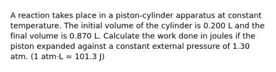 A reaction takes place in a piston-cylinder apparatus at constant temperature. The initial volume of the cylinder is 0.200 L and the final volume is 0.870 L. Calculate the work done in joules if the piston expanded against a constant external pressure of 1.30 atm. (1 atm⋅L = 101.3 J)