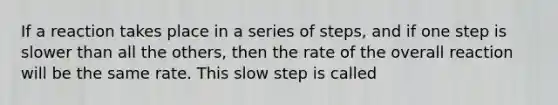 If a reaction takes place in a series of steps, and if one step is slower than all the others, then the rate of the overall reaction will be the same rate. This slow step is called