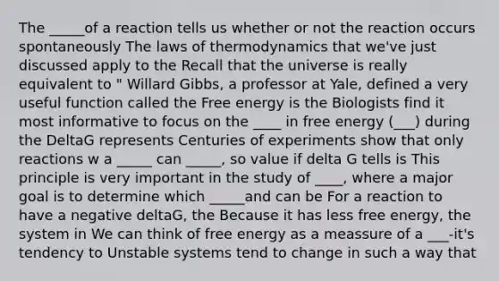 The _____of a reaction tells us whether or not the reaction occurs spontaneously The laws of thermodynamics that we've just discussed apply to the Recall that the universe is really equivalent to " Willard Gibbs, a professor at Yale, defined a very useful function called the Free energy is the Biologists find it most informative to focus on the ____ in free energy (___) during the DeltaG represents Centuries of experiments show that only reactions w a _____ can _____, so value if delta G tells is This principle is very important in the study of ____, where a major goal is to determine which _____and can be For a reaction to have a negative deltaG, the Because it has less free energy, the system in We can think of free energy as a meassure of a ___-it's tendency to Unstable systems tend to change in such a way that