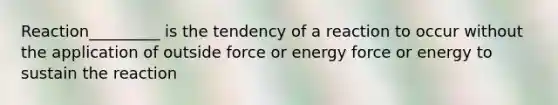 Reaction_________ is the tendency of a reaction to occur without the application of outside force or energy force or energy to sustain the reaction