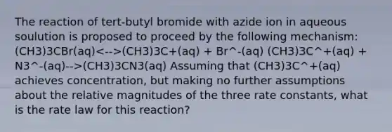 The reaction of tert-butyl bromide with azide ion in aqueous soulution is proposed to proceed by the following mechanism: (CH3)3CBr(aq) (CH3)3C+(aq) + Br^-(aq) (CH3)3C^+(aq) + N3^-(aq)-->(CH3)3CN3(aq) Assuming that (CH3)3C^+(aq) achieves concentration, but making no further assumptions about the relative magnitudes of the three rate constants, what is the rate law for this reaction?