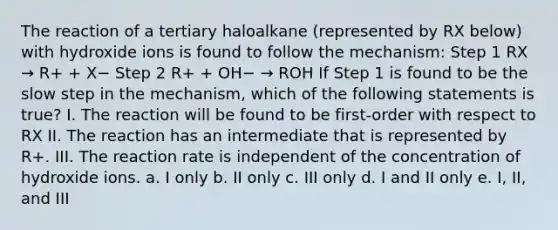 The reaction of a tertiary haloalkane (represented by RX below) with hydroxide ions is found to follow the mechanism: Step 1 RX → R+ + X− Step 2 R+ + OH− → ROH If Step 1 is found to be the slow step in the mechanism, which of the following statements is true? I. The reaction will be found to be first-order with respect to RX II. The reaction has an intermediate that is represented by R+. III. The reaction rate is independent of the concentration of hydroxide ions. a. I only b. II only c. III only d. I and II only e. I, II, and III