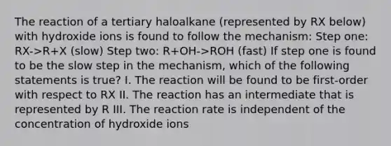 The reaction of a tertiary haloalkane (represented by RX below) with hydroxide ions is found to follow the mechanism: Step one: RX->R+X (slow) Step two: R+OH->ROH (fast) If step one is found to be the slow step in the mechanism, which of the following statements is true? I. The reaction will be found to be first-order with respect to RX II. The reaction has an intermediate that is represented by R III. The reaction rate is independent of the concentration of hydroxide ions