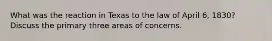 What was the reaction in Texas to the law of April 6, 1830? Discuss the primary three areas of concerns.