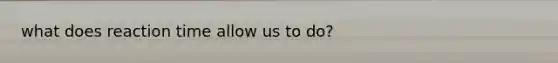 what does reaction time allow us to do?