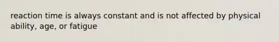reaction time is always constant and is not affected by physical ability, age, or fatigue