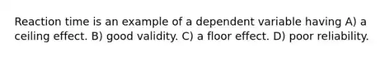 Reaction time is an example of a dependent variable having A) a ceiling effect. B) good validity. C) a floor effect. D) poor reliability.