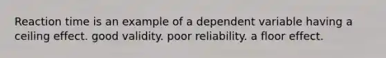 Reaction time is an example of a dependent variable having a ceiling effect. good validity. poor reliability. a floor effect.