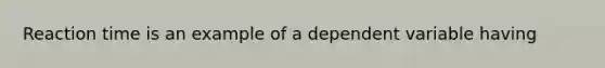 Reaction time is an example of a dependent variable having