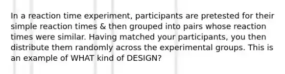 In a reaction time experiment, participants are pretested for their simple reaction times & then grouped into pairs whose reaction times were similar. Having matched your participants, you then distribute them randomly across the experimental groups. This is an example of WHAT kind of DESIGN?