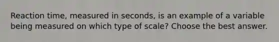 Reaction time, measured in seconds, is an example of a variable being measured on which type of scale? Choose the best answer.