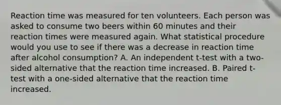 Reaction time was measured for ten volunteers. Each person was asked to consume two beers within 60 minutes and their reaction times were measured again. What statistical procedure would you use to see if there was a decrease in reaction time after alcohol consumption? A. An independent t-test with a two-sided alternative that the reaction time increased. B. Paired t-test with a one-sided alternative that the reaction time increased.