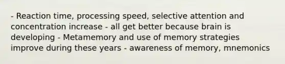 - Reaction time, processing speed, selective attention and concentration increase - all get better because brain is developing - Metamemory and use of memory strategies improve during these years - awareness of memory, mnemonics