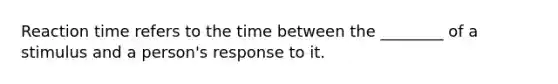 Reaction time refers to the time between the ________ of a stimulus and a person's response to it.