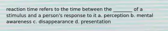 reaction time refers to the time between the ________ of a stimulus and a person's response to it a. perception b. mental awareness c. disappearance d. presentation