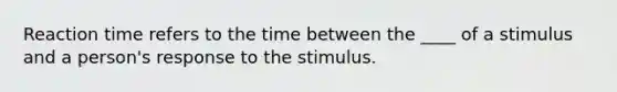 Reaction time refers to the time between the ____ of a stimulus and a person's response to the stimulus.