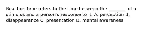 Reaction time refers to the time between the ________ of a stimulus and a person's response to it. A. perception B. disappearance C. presentation D. mental awareness