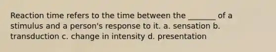 Reaction time refers to the time between the _______ of a stimulus and a person's response to it. a. sensation b. transduction c. change in intensity d. presentation