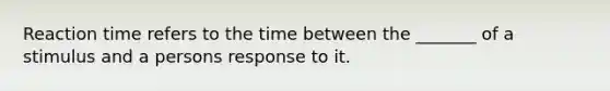 Reaction time refers to the time between the _______ of a stimulus and a persons response to it.