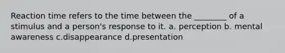 Reaction time refers to the time between the ________ of a stimulus and a person's response to it. a. perception b. mental awareness c.disappearance d.presentation