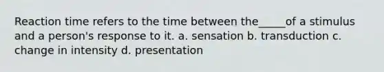 Reaction time refers to the time between the_____of a stimulus and a person's response to it. a. sensation b. transduction c. change in intensity d. presentation